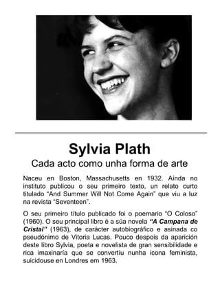 Sylvia Plath
Cada acto como unha forma de arte
Naceu en Boston, Massachusetts en 1932. Aínda no
instituto publicou o seu primeiro texto, un relato curto
titulado “And Summer Will Not Come Again” que viu a luz
na revista “Seventeen”.
O seu primeiro título publicado foi o poemario “O Coloso”
(1960). O seu principal libro é a súa novela “A Campana de
Cristal” (1963), de carácter autobiográfico e asinada co
pseudónimo de Vitoria Lucas. Pouco despois da aparición
deste libro Sylvia, poeta e novelista de gran sensibilidade e
rica imaxinaría que se convertíu nunha icona feminista,
suicidouse en Londres em 1963.
_____________________________________________________
 