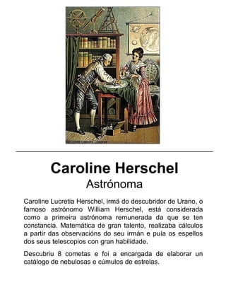 Caroline Herschel
Astrónoma
Caroline Lucretia Herschel, irmá do descubridor de Urano, o
famoso astrónomo William Herschel, está considerada
como a primeira astrónoma remunerada da que se ten
constancia. Matemática de gran talento, realizaba cálculos
a partir das observacións do seu irmán e puía os espellos
dos seus telescopios con gran habilidade.
Descubriu 8 cometas e foi a encargada de elaborar un
catálogo de nebulosas e cúmulos de estrelas.
_____________________________________________________
 