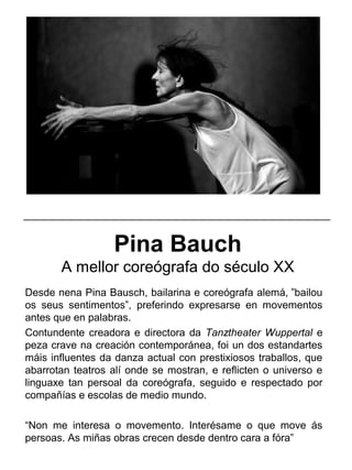 Pina Bauch
A mellor coreógrafa do século XX
Desde nena Pina Bausch, bailarina e coreógrafa alemá, ”bailou
os seus sentimentos”, preferindo expresarse en movementos
antes que en palabras.
Contundente creadora e directora da Tanztheater Wuppertal e
peza crave na creación contemporánea, foi un dos estandartes
máis influentes da danza actual con prestixiosos traballos, que
abarrotan teatros alí onde se mostran, e reflicten o universo e
linguaxe tan persoal da coreógrafa, seguido e respectado por
compañías e escolas de medio mundo.
“Non me interesa o movemento. Interésame o que move ás
persoas. As miñas obras crecen desde dentro cara a fóra”
_____________________________________________________
 