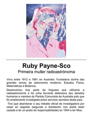 Ruby Payne-Sco
Primeira muller radioastrónoma
Vivíu entre 1912 e 1981 en Australia. Fundadora dunha das
grandes ramas da astronomía moderna. Estudou Física,
Matemáticas e Botánica.
Desenvolveu boa parte da linguaxe que utilizaría a
radioastronomía e foi unha fervente defensora dos dereitos
humanos e membro do Partido Comunista de Australia polo que
foi amplamente investigada polos servizos secretos deste país.
Tivo que abandonar o seu traballo oficial de investigadora por
casar en segredo (segundo a lexislación non podía estar
casada e ter un posto de responsabilidade) en 1944 e ter fillos.
_____________________________________________________
 