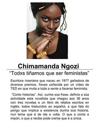 Chimamanda Ngozi
“Todxs tiñamos que ser feministas”
Escritora nixeriana que naceu en 1977 gañadora de
diversos premios, fíxose coñecida por un vídeo de
TED en que invita a toda a xente a facerse feminista.
“Conto historias”. Así, cunha soa frase, definía a súa
actividade esta novelista que chegou aos 36 anos
con tres novelas e un libro de relatos escritos en
inglés, todos traducidos ao español, e que fala do
perigo que implica a existencia dunha soa historia,
nun tema que é de ida e volta. O que a conta a
impón, o que a recibe pode crerse que é a única.
_____________________________________________________
 