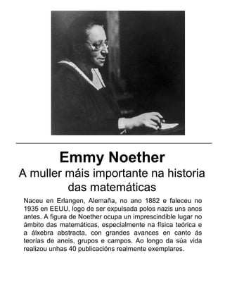 Emmy Noether
A muller máis importante na historia
das matemáticas
Naceu en Erlangen, Alemaña, no ano 1882 e faleceu no
1935 en EEUU, logo de ser expulsada polos nazis uns anos
antes. A figura de Noether ocupa un imprescindible lugar no
ámbito das matemáticas, especialmente na física teórica e
a álxebra abstracta, con grandes avances en canto ás
teorías de aneis, grupos e campos. Ao longo da súa vida
realizou unhas 40 publicacións realmente exemplares.
_____________________________________________________
 