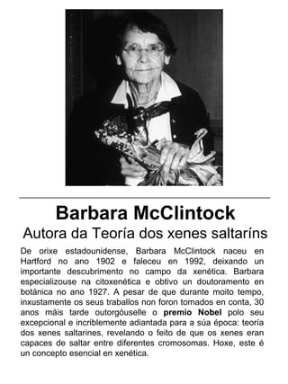 Barbara McClintock
Autora da Teoría dos xenes saltaríns
De orixe estadounidense, Barbara McClintock naceu en
Hartford no ano 1902 e faleceu en 1992, deixando un
importante descubrimento no campo da xenética. Barbara
especializouse na citoxenética e obtivo un doutoramento en
botánica no ano 1927. A pesar de que durante moito tempo,
inxustamente os seus traballos non foron tomados en conta, 30
anos máis tarde outorgóuselle o premio Nobel polo seu
excepcional e incriblemente adiantada para a súa época: teoría
dos xenes saltarines, revelando o feito de que os xenes eran
capaces de saltar entre diferentes cromosomas. Hoxe, este é
un concepto esencial en xenética.
_____________________________________________________
 