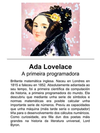 Ada Lovelace
A primeira programadora
Brillante matemática inglesa. Naceu en Londres en
1815 e faleceu en 1852. Absolutamente adiantada ao
seu tempo, foi a primeira científica da computación
da historia, a primeira programadora do mundo. Ela
descubriu que mediante unha serie de símbolos e
normas matemáticas era posible calcular unha
importante serie de números. Previu as capacidades
que unha máquina (máis tarde sería o computador)
tiña para o desenvolvemento dos cálculos numéricos.
Como curiosidade, era filla dun dos poetas máis
grandes na historia da literatura universal, Lord
Byron.
_____________________________________________________
 