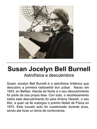 Susan Jocelyn Bell Burnell
Astrofísica e descubridora
Susan Jocelyn Bell Burnell é a astrofísica británica que
descubriu a primeira radioseñal dun púlsar. Naceu em
1943, en Belfast, Irlanda do Norte e o seu descubrimento
foi parte da súa propia tese. Con todo, o recoñecemento
sobre este descubrimento foi para Antony Hewish, o seu
titor, a quen se lle outorgou o premio Nobel de Física en
1974. Este inxusto acto foi cuestionado durante anos,
sendo ata hoxe un tema de controversia.
_____________________________________________________
 