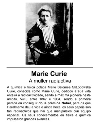 Marie Curie
A muller radiactiva
A química e física polaca Marie Salomea SkŁodowska
Curie, coñecida como Marie Curie, dedicou a súa vida
enteira á radioactividade, sendo a máxima pioneira neste
ámbito. Vivíu entre 1867 e 1934, sendo a primeira
persoa en conseguir dous premios Nobel, para os que
literalmente deu a vida e aínda hoxe, os seus papeis son
tan radioactivos que hai que manipulalos cun equipo
especial. Os seus coñecementos en física e química
impulsaron grandes avances.
_____________________________________________________
 