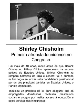 Shirley Chisholm
Primeira afroestadounidense no
Congreso
Hai máis de 40 anos, moito antes de que Barack
Obama ou Hillary Clinton aparecesen na escena
política de Estados Unidos, Shirley Chisholm xa
rompera barreiras de raza e xénero: foi a primeira
muller negra en lanzar unha candidatura presidencial
por un dos principais partidos en Estados Unidos, o
Partido Demócrata.
Impulsou un proxecto de lei para asegurar que as
empregadas domésticas recibisen prestacións
sociais e avogou por mellor acceso á educación e
polos dereitos dos inmigrantes.
_____________________________________________________
 