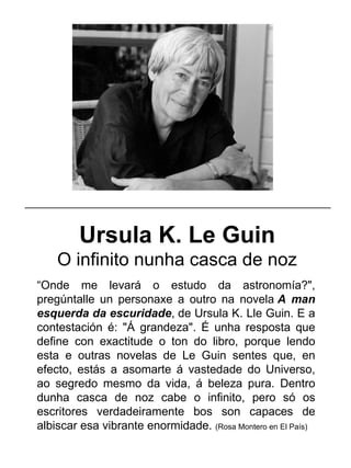 Ursula K. Le Guin
O infinito nunha casca de noz
“Onde me levará o estudo da astronomía?",
pregúntalle un personaxe a outro na novela A man
esquerda da escuridade, de Ursula K. Lle Guin. E a
contestación é: "Á grandeza". É unha resposta que
define con exactitude o ton do libro, porque lendo
esta e outras novelas de Le Guin sentes que, en
efecto, estás a asomarte á vastedade do Universo,
ao segredo mesmo da vida, á beleza pura. Dentro
dunha casca de noz cabe o infinito, pero só os
escritores verdadeiramente bos son capaces de
albiscar esa vibrante enormidade. (Rosa Montero en El País)
_____________________________________________________
 