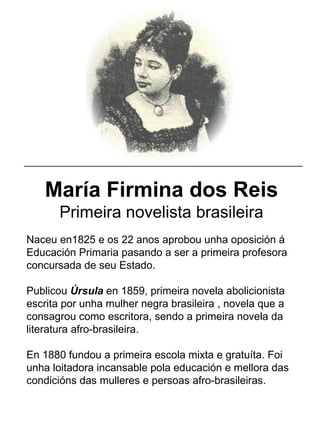 María Firmina dos Reis
Primeira novelista brasileira
Naceu en1825 e os 22 anos aprobou unha oposición á
Educación Primaria pasando a ser a primeira profesora
concursada de seu Estado.
Publicou Úrsula en 1859, primeira novela abolicionista
escrita por unha mulher negra brasileira , novela que a
consagrou como escritora, sendo a primeira novela da
literatura afro-brasileira.
En 1880 fundou a primeira escola mixta e gratuíta. Foi
unha loitadora incansable pola educación e mellora das
condicións das mulleres e persoas afro-brasileiras.
_____________________________________________________
 