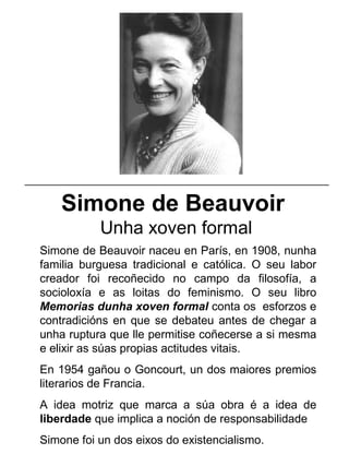Simone de Beauvoir
Unha xoven formal
Simone de Beauvoir naceu en París, en 1908, nunha
familia burguesa tradicional e católica. O seu labor
creador foi recoñecido no campo da filosofía, a
socioloxía e as loitas do feminismo. O seu libro
Memorias dunha xoven formal conta os esforzos e
contradicións en que se debateu antes de chegar a
unha ruptura que lle permitise coñecerse a si mesma
e elixir as súas propias actitudes vitais.
En 1954 gañou o Goncourt, un dos maiores premios
literarios de Francia.
A idea motriz que marca a súa obra é a idea de
liberdade que implica a noción de responsabilidade
Simone foi un dos eixos do existencialismo.
_____________________________________________________
 