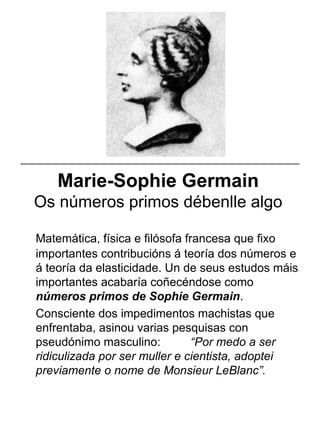 Marie-Sophie Germain
Os números primos débenlle algo
Matemática, física e filósofa francesa que fixo
importantes contribucións á teoría dos números e
á teoría da elasticidade. Un de seus estudos máis
importantes acabaría coñecéndose como
números primos de Sophie Germain.
Consciente dos impedimentos machistas que
enfrentaba, asinou varias pesquisas con
pseudónimo masculino: “Por medo a ser
ridiculizada por ser muller e cientista, adoptei
previamente o nome de Monsieur LeBlanc”.
_____________________________________________________
 