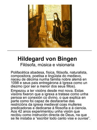 Hildegard von Bingen
Filósofa, música e visionaria
Polifacética abadesa, física, filósofa, naturalista,
compositora, poetisa e lingüista do medievo,
naceu de décima nunha familia nobre alemá en
1098 e seus pais entregárona á Igrexa como un
diezmo (por ser a menor dos seus fillos).
Empezou a ter visións desde moi nova. Estas
visións fixeron que a igrexa a tratase como unha
persoa en conexión co divino, o que explica en
parte como foi capaz de desfacerse das
restricións da igrexa medieval coas mulleres
predicadoras e dedicarse á filosofía e á ciencia.
Aos 42 anos experimentou unha visión que
recibiu como instrución directa de Deus, na que
se lle instaba a “escribir todo canto vise e ouvise”.
_____________________________________________________
 
