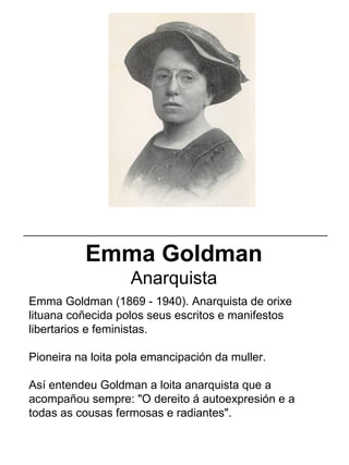 Emma Goldman (1869 - 1940). Anarquista de orixe
lituana coñecida polos seus escritos e manifestos
libertarios e feministas.
Pioneira na loita pola emancipación da muller.
Así entendeu Goldman a loita anarquista que a
acompañou sempre: "O dereito á autoexpresión e a
todas as cousas fermosas e radiantes".
Emma Goldman
Anarquista
_____________________________________________________
 