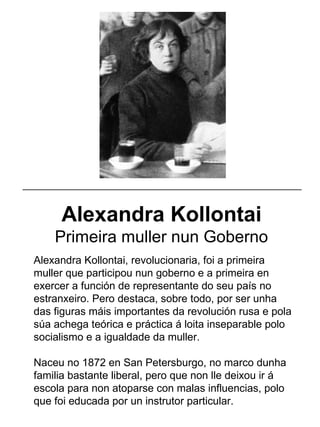 Alexandra Kollontai
Primeira muller nun Goberno
Alexandra Kollontai, revolucionaria, foi a primeira
muller que participou nun goberno e a primeira en
exercer a función de representante do seu país no
estranxeiro. Pero destaca, sobre todo, por ser unha
das figuras máis importantes da revolución rusa e pola
súa achega teórica e práctica á loita inseparable polo
socialismo e a igualdade da muller.
Naceu no 1872 en San Petersburgo, no marco dunha
familia bastante liberal, pero que non lle deixou ir á
escola para non atoparse con malas influencias, polo
que foi educada por un instrutor particular.
_____________________________________________________
 