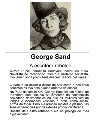 George Sand
A escritora rebelde
Aurore Dupin, baronesa Dudevant, naceu en 1804.
Novelista de recoñecido talento e militante socialista,
tivo tamén sona polos seus desprexuizados costumes.
O dereito da muller a dispor do seu corpo e dos seus
sentimentos tivo nela a unha ardente defensora.
No París do século XIX, George Sand foi sen dúbida un
terremoto que sacudíu os cimentos da constrinxida
sociedade decimonónica na que as mulleres vestían
longos e incómodos vestidos e eran, como moito,
anxos do fogar. Pero ela rompeu moldes e plasmou as
súas experiencias nunha extensa produción literaria.
Rosalía de Castro refírese a ela no prólogo de “Las
hijas del mar”.
_____________________________________________________
 