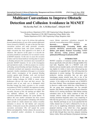 International Journal of Advanced Engineering, Management and Science (IJAEMS) [Vol-2, Issue-6, June- 2016]
Infogain Publication (Infogainpublication.com) ISSN: 2454-1311
www.ijaems.com Page | 798
Multicast Conventions to Improve Obstacle
Detection and Collusion Avoidance in MANET
Ms.Savitha Patil1
, Dr. A.M.Bhavikatti2
, Abhijith M.R3
1
Associate professor, Department of ECE, AMC Engineering College, Bengaluru, India
2
Professor, Department of CSE, BKIT Engineering College, Bhalki, India
3
Student Department of ECE, AMC Engineering College, Bengaluru, India
Abstract— As of late, it got to be obvious that gathering
focused administrations are one of the essential application
classes focused by MANETs. In spite of the fact that these
conventions perform well under particular versatility
situations, movement loads, and system conditions, no
single convention has been appeared to be ideal in all
situations. The objective of this paper is to describe the
execution of multicast conventions over an extensive variety
of MANET situations. To this end, we assess the execution
of lattice and tree-based multicast steering plans in respect
to flooding and prescribe conventions most reasonable for
particular MANET situations. In view of the investigation
and reproduction results, we likewise propose two varieties
of flooding, perused flooding and hyper flooding, as a way
to diminish overhead and expansion unwavering quality,
separately. Another commitment of the paper is a recreation
based relative investigation of the proposed flooding
varieties against plain flooding, work, and tree-based
MANET directing. In this paper we researched about
various sending technique for GPSR in remote system
furthermore discover the issues and their answers. The
principle point of our study was to distinguish which
directing strategy has better execution in very versatile
environment of VANET. In MANET, this depletion of vitality
will be more because of its infrastructure less nature and
versatility. Because of this, the topology get shifted. This
may definitely influence the execution of steering
convention furthermore influence the system lifetime. To
address this issue another calculation has been created
which uses the system parameters identifying with element
nature of hubs viz. vitality channel rate, relative versatility
estimation to foresee the hub lifetime and connection
lifetime. At that point execute this calculation in the DYMO
convention environment. This will expand the system
lifetime and adaptability. Further enhance the execution, we
have actualized another calculation by incorporating
course lifetime expectation calculation alongside the
molecule swarm enhancement (PSO) calculation.
Keywords— dynamic MANET on-
demand(DYMO),Greedy Forwarding Mobile adhoc
networks (MANETs), network-centric control, node
lifetime; path lifetime, Perimeter Forwarding, VANET
route discovery, routing protocol, particle swarm
optimization(PSO),target localization,GPSR.
I. INTRODUCTION
MANET comprises of numerous portable hubs that can
discuss specifically with each other or through middle of the
road hubs. Regularly, hubs in a MANET work with
batteries and can meander openly, and in this manner, a hub
may deplete its vitality or move away without giving any
notification to its agreeable hubs. This will bring about the
adjustments in system topology. The advancement of a
productive steering convention that can give great
interchanges among versatile hosts, this is one of the
essential and testing issues in the outline of promotion hoc
systems. A few studies on the dynamic way of MANETs
have been finished. These concentrates regularly endeavor
to discover a stable course which has a long lifetime [1].
We can group these arrangements into two principle
bunches: hub lifetime steering calculations and connection
lifetime (LLT) steering calculations. Hub lifetime steering
calculation relies on the vitality condition of hubs, for
example, leftover vitality and vitality channel rate; this
steering calculation frequently select a way comprising of
hubs that may get by for a very long time among numerous
ways. Shrestha and Keeps an eye on [2] specified that the
vitality channel rate of a hub is influenced by its own as
well as by its neighboring information streams. Toh [3]
proposed selecting a way which has a base aggregate
transmission power when there exist some possible paths,
and all hubs through these ways have adequate remaining
battery vitality. Misra and Banerjee [4] proposed selecting a
 