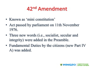 42nd Amendment
• Known as ‘mini constitution’
• Act passed by parliament on 11th November
1976.
• Three new words (i.e., socialist, secular and
integrity) were added in the Preamble.
• Fundamental Duties by the citizens (new Part IV
A) was added.
 