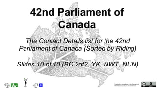 This work is considered Public Domain, all
information was found on the internet.
The Contact Details list for the 42nd
Parliament of Canada (Sorted by Riding)
Slides 10 of 10 (BC 2of2, YK, NWT, NUN)
42nd Parliament of
Canada
 