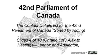 This work is considered Public Domain, all
information was found on the internet.
42nd Parliament of
Canada
The Contact Details list for the 42nd
Parliament of Canada (Sorted by Riding)
Slides 4 of 10 (Ontario 1of3 Ajax to
Hastings—Lennox and Addington)
 