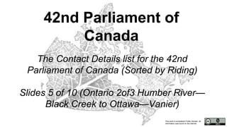 This work is considered Public Domain, all
information was found on the internet.
The Contact Details list for the 42nd
Parliament of Canada (Sorted by Riding)
Slides 5 of 10 (Ontario 2of3 Humber River—
Black Creek to Ottawa—Vanier)
42nd Parliament of
Canada
 