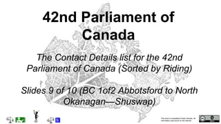 This work is considered Public Domain, all
information was found on the internet.
The Contact Details list for the 42nd
Parliament of Canada (Sorted by Riding)
Slides 9 of 10 (BC 1of2 Abbotsford to North
Okanagan—Shuswap)
42nd Parliament of
Canada
 