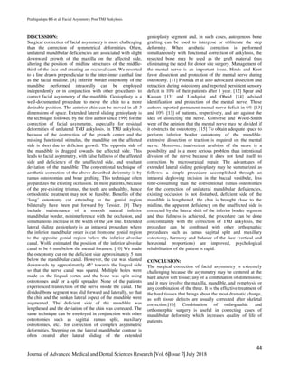 Prathigudupu RS et al. Facial Asymmetry Post TMJ Ankylosis.
44
Journal of Advanced Medical and Dental Sciences Research |Vol. 6|Issue 7| July 2018
DISCUSSION:
Surgical correction of facial asymmetry is more challenging
than the correction of symmetrical deformities. Often,
unilateral mandibular deficiencies are associated with slight
downward growth of the maxilla on the affected side,
altering the position of midline structures of the middle-
third of the face and creating an occlusal cant. We resorted
to a line drawn perpendicular to the inter-inner canthal line
as the facial midline. [8] Inferior border osteotomy of the
mandible performed intraorally can be employed
independently or in conjunction with other procedures to
correct facial asymmetry of the mandible. Genioplasty is a
well-documented procedure to move the chin to a more
desirable position. The anterior chin can be moved in all 3
dimensions of space. Extended lateral sliding genioplasty is
the technique followed by the first author since 1992 for the
correction of facial asymmetry, especially for residual
deformities of unilateral TMJ ankylosis. In TMJ ankylosis,
because of the destruction of the growth center and the
missing functional stimulus, the mandible on the affected
side is short due to deficient growth. The opposite side of
the mandible is dragged towards the affected side. This
leads to facial asymmetry, with false fullness of the affected
side and deficiency of the unaffected side, and resultant
deviation of the mandible. The conventional technique of
aesthetic correction of the above-described deformity is by
ramus osteotomies and bone grafting. This technique often
jeopardizes the existing occlusion. In most patients, because
of the pre-existing trismus, the teeth are unhealthy, hence
orthodontic treatment may not be feasible. Benefits of the
‘long’ osteotomy cut extending to the gonial region
bilaterally have been put forward by Tessier. [9] They
include maintenance of a smooth natural inferior
mandibular border, noninterference with the occlusion, and
simultaneous increase in the width of the jaw line. Extended
lateral sliding genioplasty is an intraoral procedure where
the inferior mandibular order is cut from one gonial region
to the opposite gonial region below the inferior alveolar
canal. Wolfe estimated the position of the inferior alveolar
canal to be 6 mm below the mental foramen. [10] We made
the osteotomy cut on the deficient side approximately 5 mm
below the mandibular canal. However, the cut was slanted
downwards by approximately 45° towards the lingual side
so that the nerve canal was spared. Multiple holes were
made on the lingual cortex and the bone was split using
osteotomes and/ or a split spreader. None of the patients
experienced transection of the nerve inside the canal. The
divided bone segment was slid forward and laterally, so that
the chin and the sunken lateral aspect of the mandible were
augmented. The deficient side of the mandible was
lengthened and the deviation of the chin was corrected. The
same technique can be employed in conjunction with other
osteotomies such as sagittal ramus split, maxillary
osteotomies, etc., for correction of complex asymmetric
deformities. Stepping on the lateral mandibular contour is
often created after lateral sliding of the extended
genioplasty segment and, in such cases, autogenous bone
grafting can be used to interpose or obliterate the step
deformity. When aesthetic correction is performed
simultaneously with functional correction of ankylosis, the
resected bone may be used as the graft material thus
eliminating the need for donor site surgery. Management of
the mental nerve is an important issue. Hinds and Kent
favor dissection and protection of the mental nerve during
osteotomy. [11] Posnick et al also advocated dissection and
retraction during osteotomy and reported persistent sensory
deficit in 10% of their patients after 1 year. [12] Spear and
Kassan [13] and Lindquist and Obeid [14] advised
identification and protection of the mental nerve. These
authors reported permanent mental nerve deficit in 6% [13]
and 10% [13] of patients, respectively, and are against the
idea of dissecting the nerve. Converse and Wood-Smith
were of the opinion that the mental nerve may be divided if
it obstructs the osteotomy. [15] To obtain adequate space to
perform inferior border osteotomy of the mandible,
extensive dissection or traction is required on the mental
nerve. Moreover, inadvertent avulsion of the nerve is a
possibility and is a more serious problem than intentional
division of the nerve because it does not lend itself to
correction by microsurgical repair. The advantages of
extended lateral sliding genioplasty may be summarized as
follows: a simple procedure accomplished through an
intraoral degloving incision in the buccal vestibule, less
time-consuming than the conventional ramus osteotomies
for the correction of unilateral mandibular deficiencies,
existing occlusion is not disturbed, deficient side of the
mandible is lengthened, the chin is brought close to the
midline, the apparent deficiency on the unaffected side is
corrected by the lateral shift of the inferior border segment
and thus fullness is achieved, the procedure can be done
concomitantly with the correction of TMJ ankylosis, the
procedure can be combined with other orthognathic
procedures such as ramus sagittal split and maxillary
osteotomy, harmony and balance of the face (vertical and
horizontal proportions) are improved, psychological
rehabilitation of the patient is rapid.
CONCLUSION:
The surgical correction of facial asymmetry is extremely
challenging because the asymmetry may be centered at the
hard and/or soft tissue; any of a combination of dimensions;
and it may involve the maxilla, mandible, and symphysis or
any combination of the three. It is the effective treatment of
the hard tissues that brings about the most dramatic change,
as soft tissue defects are usually corrected after skeletal
correction.[16] Combination of orthognathic and
orthomorphic surgery is useful in correcting cases of
mandibular deformity which increases quality of life of
patients.
 