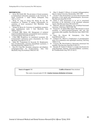 Prathigudupu RS et al. Facial Asymmetry Post TMJ Ankylosis.
45
Journal of Advanced Medical and Dental Sciences Research |Vol. 6|Issue 7| July 2018
REFERENCES:
1. Severt TR, Proffit WR. The prevalence of facial asymmetry
in thedentofacial deformities population at the University of
North Carolina.Int J Adult Orthod Orthognath Surg
1997;12:171-6.
2. Wong TY, Fang JJ, Chung CH, Huang JS, Lee JW.
Comparison of 2methods of making surgicalmodels for
correction of facial asymmetry.J Oral Maxillofac Surg
2005;63:200-8.
3. Stringer D, Brown B. Correction of mandibular asymmetry
using angledtitanium mesh. J Oral Maxillofac Surg
2009;67:1619-27.
4. El-Sheikh MM, Medra AM. Management of unilateral
temporomandibularankylosis associatedwith facial asymmetry.
J Craniomaxillofac Surg1997;25:109-15.
5. Cohen MM. Perspectives on craniofacial asymmetry. III.
Commonand/or well-known causes ofasymmetry. Int J Oral
Maxillofac Surg1995;24:127-33.
6. Salins PC, Venkatraman B, Kavarody M. Morphometric
basis fororthomorphic correction ofmandibular asymmetry. J
Oral MaxillofacSurg 2008;66:1523-31.
7. Kent JN, Craig MA. Secondary autogenous and alloplastic
reshapingprocedures for facialasymmetry. Atlas Oral
Maxillofac Surg Clin NorthAm 1996;4:83-105.
8. Mani V, Ranjith P. Efficacy of extended slidinggenioplasty
[thesis]. Calicut University, Kerala,India; 1993-1995.
9. Tessier P. Chin advancement as an aid in thecorrection of the
deformities of the mental and submentalregions: discussions.
Plast Reconstr Surg1981;67:630.
10. Wolfe S. Chin advancement as an aid in correctionof
deformities of the deformities of the mentaland submental
regions. Plast Reconstr Surg 1981;6:624-629.
11. Hinds EC, Kent JN. Genioplasty: the versatilityof horizontal
osteotomy. J Oral Surg 1969;27:690-700.
12. Posnick JC, AL-Qattan MM, Stepner NM.Alteration in facial
sensibility in adolescentsfollowingsagittal split and chin
osteotomies ofthe mandible. Plast Reconstr Surg 1996;97:920-
927.
13. Spear SL, Kassan M. Genioplasty. Clin Plast
Surg1989;48:210-216.
14. Lindquist CC, Obeid G. Complications of genioplastydone
alone or in combination with sagittalsplit osteotomy. Oral Surg
1988;6:13-16.
15. Converse JM, Wood-Smith D. Horizontal osteotomyof the
mandible. Plast Reconstr Surg1964;34:464-471.
16. Reyneke JP, Tsakiris P, Kienle F. A simple classification for
surgicaltreatment planning ofmaxillomandibular asymmetry.
Br J OralMaxillofac Surg 1997;35:349-51.
Source of support: Nil Conflict of interest: None declared
This work is licensed under CC BY: Creative Commons Attribution 3.0 License.
 
