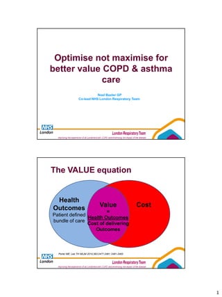 Optimise not maximise for
better value COPD & asthma
             care
                             Noel Baxter GP
                  Co-lead NHS London Respiratory Team




The VALUE equation


 Health
Outcomes                           Value                 Cost
                        =
Patient defined
                Health Outcomes
bundle of care
                Cost of delivering
                   Outcomes



  Porter ME; Lee TH NEJM 2010;363:2477-2481; 2481-2483




                                                                1
 