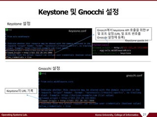 21Operating Systems Lab. Korea University, College of Informatics
Keystone 및 Gnocchi 설정
Gnocch에서 keystone API 호출을 위한 IP
및 포트 설정 (URL 및 포트 번호를
Gnocchi 설정에 등록)
Keystone.conf
Keystone-paste.ini
gnocchi.conf
Keystone 설정
Gnocchi 설정
Keystone의 URL 기록
 