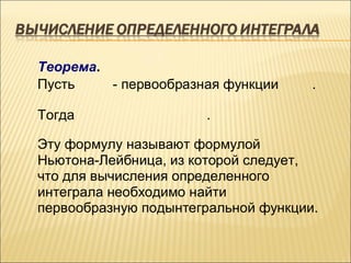 Теорема.
Пусть    - первообразная функции     .

Тогда                 .

Эту формулу называют формулой
Ньютона-Лейбница, из которой следует,
что для вычисления определенного
интеграла необходимо найти
первообразную подынтегральной функции.
 