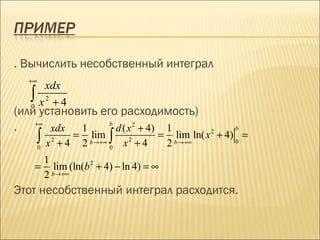 . Вычислить несобственный интеграл
  +∞
        xdx
   ∫
   0   x2 + 4
(или установить его расходимость)
. +∞ xdx 1        b
                    d ( x 2 + 4) 1                             b
       ∫x            =           ∫          =     lim ln( x + 4) =
                                                         2
                           lim
       0
            2
                +4       2 b→+∞ 0    x +4
                                     2
                                                2 b→+∞         0


    1
   = lim (ln(b 2 + 4) − ln 4) = ∞
    2 b→+∞
Этот несобственный интеграл расходится.
 