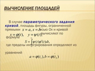 В случае параметрического задания
кривой, площадь фигуры, ограниченной
прямыми x = a, x = ,b    осью Ох и кривой
   x = ϕ (t ), y = ψ (t ),вычисляют по
формуле           t2

              S = ∫ψ (t )ϕ ′(t )dt ,
где пределы интегрирования определяют из
               .  t1


уравнений                         .
             a = ϕ (t1 ), b = ϕ (t 2 )
 