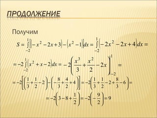 Получим
             [(           − 2 x + 3) − ( x − 1)]dx = ∫ ( − 2 x               )
         1                                             1
                                                                 2
 S = ∫ −x             2                  2
                                                                     − 2 x + 4 dx =
     −2                                                −2
                                                             1

         (               x
                             )         
     1                                       3     2
                               x
= −2 ∫ x + x − 2 dx = − 2
                  2
                             +    − 2x  =
    −2                    3    2      
                                       −2
      1 1     8 4            1 1     8    
= −2  + − 2  −  − + + 4  = −2 + − 2 + − 6  =
      3 2     3 2            3 2     3    
                                          1      9
                           = −2 3 − 8 +     = −2 −  = 9
                                          2      2
 