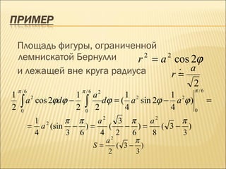 Площадь фигуры, ограниченной
    лемнискатой Бернулли     r = a cos 2ϕ
                               2  2

    и лежащей вне круга радиуса      : a
                                    r=
                                        2
    π /6                π /6    2                        π /6
1                   1          a       1 2        1 2
     ∫ a cos 2ϕdϕ − 2    ∫       dϕ = ( a sin 2ϕ − a ϕ )        =
           2

2    0                   0
                               2       4          4      0

            1 2    π π    a2   3 π   a2     π
           = a (sin − ) =    (  − )=    ( 3− )
            4      3 6    4 2    6   8      3
                                  a2     π
                               S=    ( 3− )
                                  2      3
 