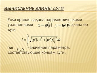 Если кривая задана параметрическими
уравнениями x = ϕ (,t ) y = ψ,( то длина ее
                                t)
дуги
            t2
       l=   ∫    (ϕ ′( t ) ) 2 + (ψ ′( t ),) 2 dt
            t1
где t ,t –значения параметра,
     1 2
соответствующие концам дуги .
 