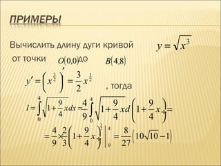3
Вычислить длину дуги кривой                      y= x
от точки O( 0,0)до    B( 4,8)
                         .
           3 ′
         x2  = 3 x1
    y′ =          2
           2        , тогда
        4                  4
               9       4          9  9 
   l=   ∫
        0
            1 + x dx =
               4      9    ∫   1 + xd  1 + x ÷ =
                                  4  4 
                           0
                               3
             4 2 9                     8
                                           (        )
                               2   4
            = × 1 + x ÷               =    10 10 − 1
             9 3 4               0     27
 