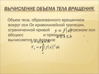 Объем тела, образованного вращением
вокруг оси Ox криволинейной трапеции,
ограниченной кривой y = f ( ,xотрезком оси
                              )
абсцисс           и прямыми ≤ b
                        a≤x          ,
вычисляется поaформуле
            x = ,x = b
                 b
                                       .

                    ∫ ( f ( x) )
                                   2
           Vx = π                      dx
                    a
 