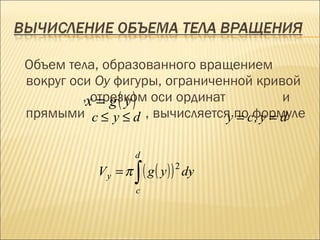 Объем тела, образованного вращением
вокруг оси Oy фигуры, ограниченной кривой
            = g( y)
         ,xотрезком оси ординат          и
прямыми c ≤ y ≤ d , вычисляется поcформуле
                                y = ,y = d

                    d
           Vy = π   ∫ ( g ( y ) ) 2 dy
                                     .
                    c
 