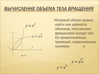 Искомый объем можно
              y = x2     найти как разность
                         объемов, полученных
                         вращением вокруг оси
y


    1
                  y= x   Ox криволинейных
                         трапеций, ограниченных
                  А      линиями         и
0       1



        Рис. 14



                                    y= x
                                2
                          y=x
 