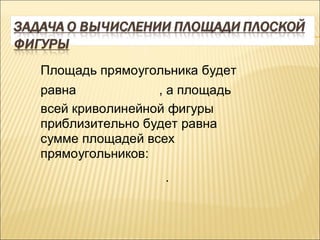 Площадь прямоугольника будет
равна            , а площадь
всей криволинейной фигуры
приблизительно будет равна
сумме площадей всех
прямоугольников:
                  .
 