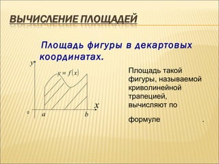 Площадь фигуры в декартовых
        координатах.
    y
            y = f ( x)           Площадь такой
                                 фигуры, называемой
                                 криволинейной
                                 трапецией,
                             x   вычисляют по
0
        a                b
                                 формуле              .
 