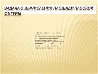Разобьем отрезок      на n частей
точками                            .
При этом криволинейная трапеция разобьется
на    элементарных криволинейных
трапеций. Заменим каждую такую
криволинейную трапецию прямоугольником с
основанием            , где           и
высотой        , где -произвольно
выбранная внутри отрезка      точка.
 