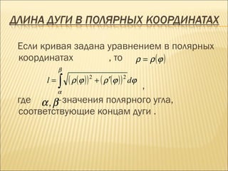 Если кривая задана уравнением в полярных
координатах        , то ρ = ρ (ϕ )
           β
      l=   ∫   ( ρ (ϕ ) ) 2 + ( ρ ′(ϕ ) ) 2 dϕ
           α
                          ,
где α , β–значения полярного угла,
соответствующие концам дуги .
 