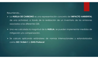 Resumiendo…
 La HUELLA DE CARBONO es una representación concreta del IMPACTO AMBIENTAL
de una actividad, a través de la realización de un inventario de las emisiones
asociadas a los diferentes GEI.
 Una vez calculada la magnitud de la HUELLA, se pueden implementar medidas de
mitigación y/o compensación.
 Se calcula aplicando estándares de normas internacionales y estandarizadas
como ISO 14.064-1 o GHG Protocol
 