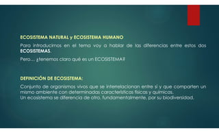 ECOSISTEMA NATURAL y ECOSISTEMA HUMANO
Para introducirnos en el tema voy a hablar de las diferencias entre estos dos
ECOSISTEMAS.
Pero… ¿tenemos claro qué es un ECOSISTEMA?
DEFINICIÓN DE ECOSISTEMA:
Conjunto de organismos vivos que se interrelacionan entre sí y que comparten un
mismo ambiente con determinadas características físicas y químicas.
Un ecosistema se diferencia de otro, fundamentalmente, por su biodiversidad.
 