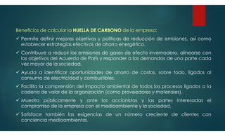 Beneficios de calcular la HUELLA DE CARBONO de la empresa:
 Permite definir mejores objetivos y políticas de reducción de emisiones, así como
establecer estrategias efectivas de ahorro energético.
 Contribuye a reducir las emisiones de gases de efecto invernadero, alinearse con
los objetivos del Acuerdo de París y responder a las demandas de una parte cada
vez mayor de la sociedad.
 Ayuda a identificar oportunidades de ahorro de costos, sobre todo, ligados al
consumo de electricidad y combustibles.
 Facilita la comprensión del impacto ambiental de todos los procesos ligados a la
cadena de valor de la organización (como proveedores y materiales).
 Muestra públicamente y ante los accionistas y las partes interesadas el
compromiso de la empresa con el medioambiente y la sociedad.
 Satisface también las exigencias de un número creciente de clientes con
conciencia medioambiental.
 