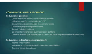 CÓMO REDUCIR LA HUELLA DE CARBONO
Reducciones genuinas:
• Utilizar artefactos eléctricos con sistemas “inverter”
• Utilizar iluminación con tecnología “LED”
• Consumir energía eléctrica de fuentes renovables
• Generar la propia energía renovable
• Reducir / eliminar residuos
• Optimizar la eficiencia de quemadores de calderas
• Construir edificios que aprovechen la luz natural y que requieran menos aclimatación
Reducciones indirectas (compensaciones):
• Realizar forestaciones
• Mantener económicamente acciones de sustentabilidad
• Comprar bonos de carbono
 