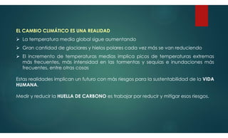 EL CAMBIO CLIMÁTICO ES UNA REALIDAD
 La temperatura media global sigue aumentando
 Gran cantidad de glaciares y hielos polares cada vez más se van reduciendo
 El incremento de temperaturas medias implica picos de temperaturas extremas
más frecuentes, más intensidad en las tormentas y sequías e inundaciones más
frecuentes, entre otras cosas
Estas realidades implican un futuro con más riesgos para la sustentabilidad de la VIDA
HUMANA.
Medir y reducir la HUELLA DE CARBONO es trabajar por reducir y mitigar esos riesgos.
 