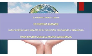 EL OBJETIVO FINAL ES QUE EL
ECOSISTEMA HUMANO
LOGRE NEUTRALIZAR EL IMPACTO DE SU EVOLUCIÓN, CRECIMIENTO Y DESARROLLO
PARA HACER POSIBLE SU PROPIA SUBSISTENCIA
 