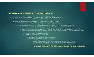 HOMBRE + NATURALEZA = CAMBIO CLIMÁTICO
 ACTIVIDAD Y DESARROLLO DEL ECOSISTEMA HUMANO
 EMISIÓN DE GASES EFECTO INFERNADERO (GEI)
 INCREMENTO DE EFECTO INVERNADERO EN LA ATMÓSFERA
 INCREMENTO DE TEMPERATURAS MUNDIALES (CAMBIO CLIMÁTICO)
 DESASTRES CLIMÁTICOS
 DEGRADACIÓN DE HABITAT
 DESAPARICIÓN DE ESPECIES (FLORA y FAUNA)
 AGOTAMIENTO DE RECURSOS PARA LA IDA HUMANA
 